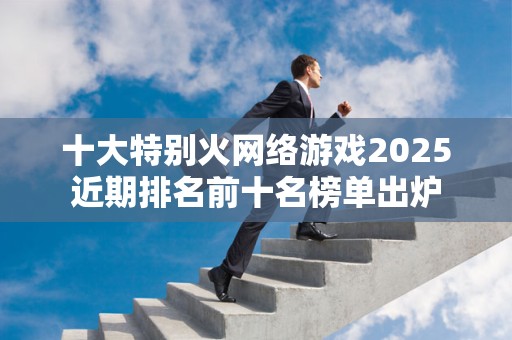 十大特别火网络游戏2025近期排名前十名榜单出炉