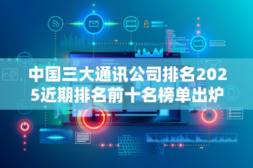 中国三大通讯公司排名2025近期排名前十名榜单出炉