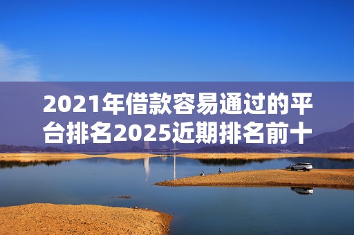 2021年借款容易通过的平台排名2025近期排名前十名榜单出炉