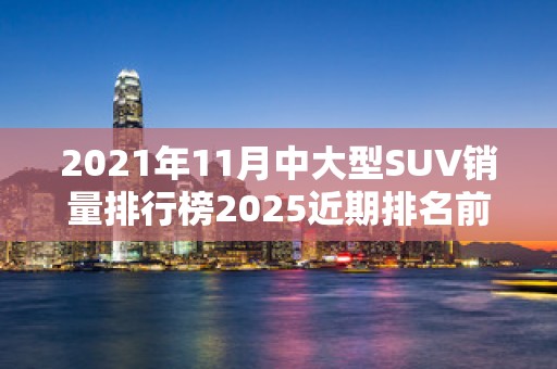 2021年11月中大型SUV销量排行榜2025近期排名前十名榜单出炉