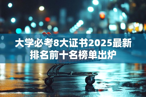 大学必考8大证书2025最新排名前十名榜单出炉