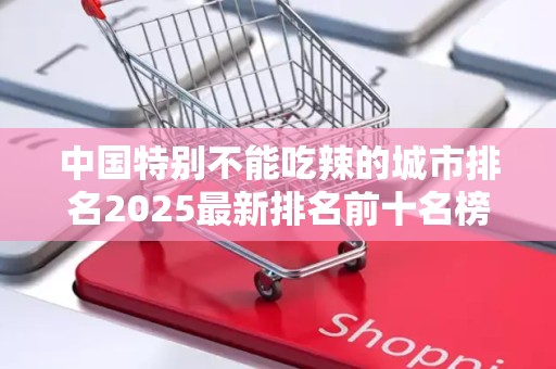 中国特别不能吃辣的城市排名2025最新排名前十名榜单出炉