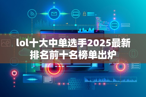 lol十大中单选手2025最新排名前十名榜单出炉
