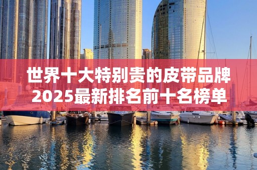 世界十大特别贵的皮带品牌2025最新排名前十名榜单出炉