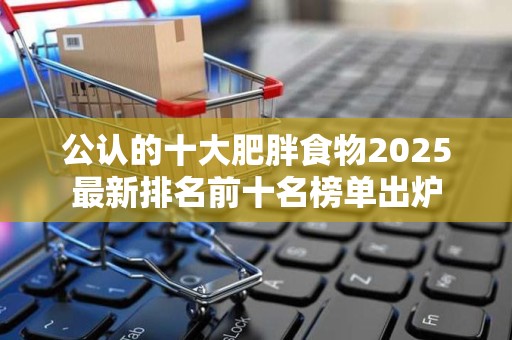 公认的十大肥胖食物2025最新排名前十名榜单出炉
