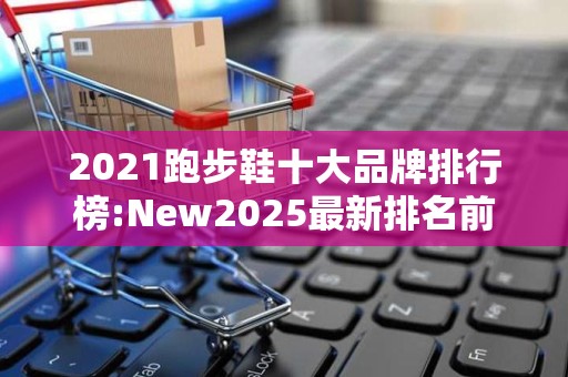 2021跑步鞋十大品牌排行榜:New2025最新排名前十名榜单出炉