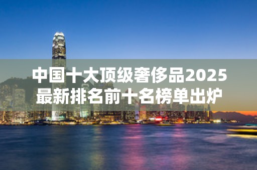 中国十大顶级奢侈品2025最新排名前十名榜单出炉