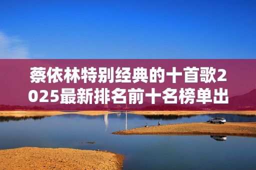 蔡依林特别经典的十首歌2025最新排名前十名榜单出炉