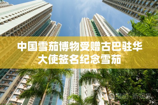 中国雪茄博物受赠古巴驻华大使签名纪念雪茄