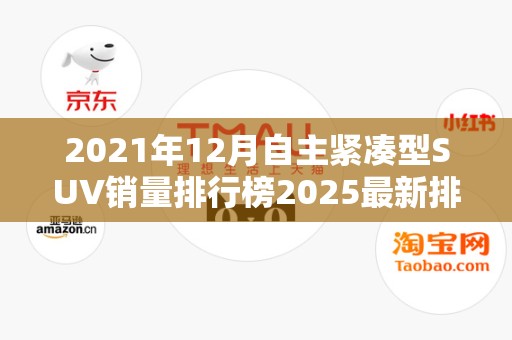 2021年12月自主紧凑型SUV销量排行榜2025最新排名前十名对比