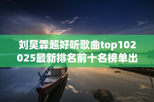 刘昊霖超好听歌曲top102025最新排名前十名榜单出炉