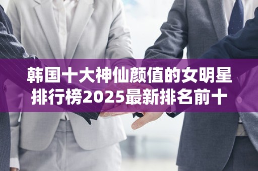 韩国十大神仙颜值的女明星排行榜2025最新排名前十名对比