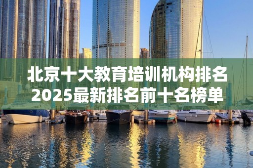 北京十大教育培训机构排名2025最新排名前十名榜单出炉