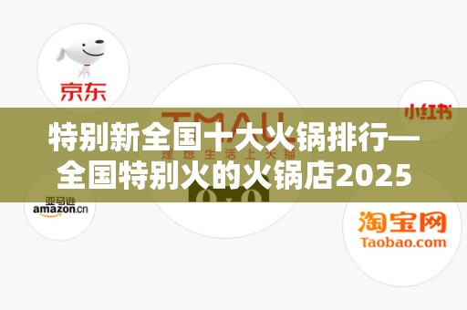 特别新全国十大火锅排行—全国特别火的火锅店2025最新排名前十名榜单出炉