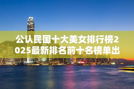 公认民国十大美女排行榜2025最新排名前十名榜单出炉