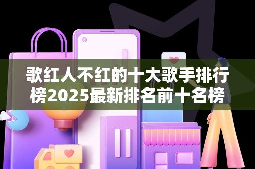 歌红人不红的十大歌手排行榜2025最新排名前十名榜单出炉