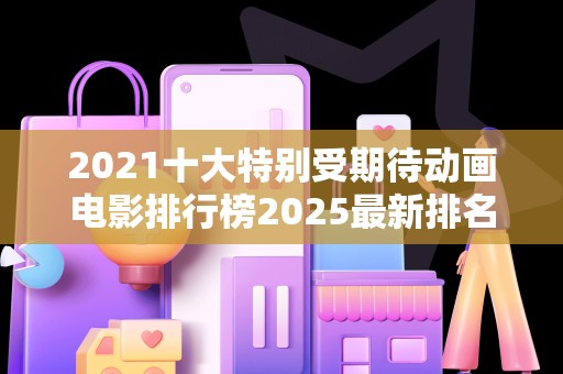 2021十大特别受期待动画电影排行榜2025最新排名前十名榜单出炉