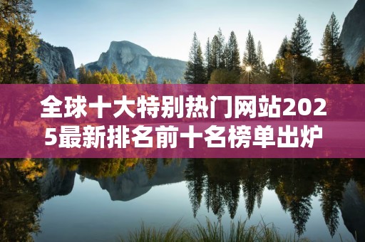 全球十大特别热门网站2025最新排名前十名榜单出炉
