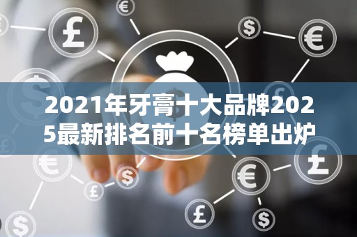 2021年牙膏十大品牌2025最新排名前十名榜单出炉