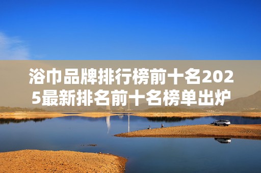 浴巾品牌排行榜前十名2025最新排名前十名榜单出炉