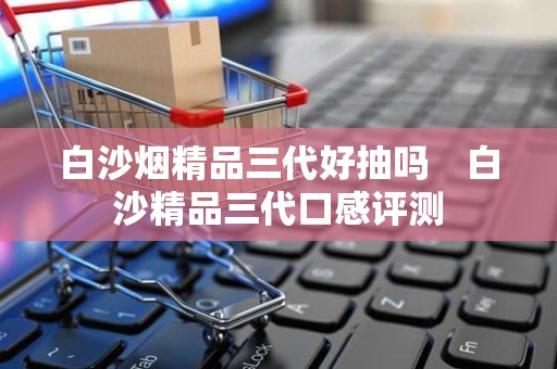 白沙烟精品三代好抽吗　白沙精品三代口感评测