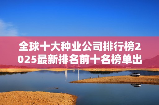 全球十大种业公司排行榜2025最新排名前十名榜单出炉