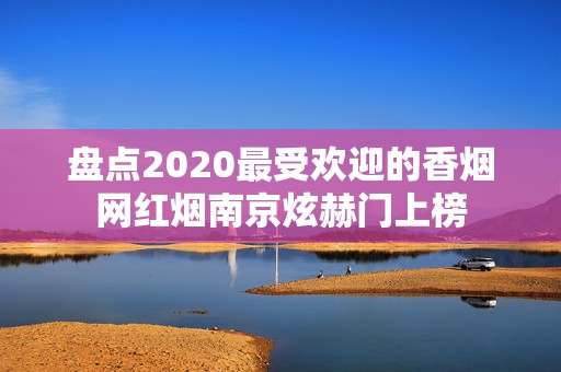 盘点2020最受欢迎的香烟网红烟南京炫赫门上榜