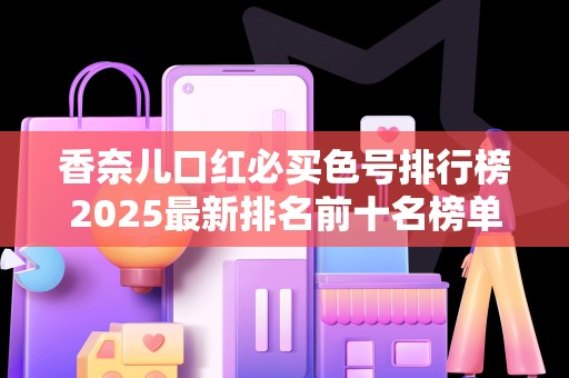 香奈儿口红必买色号排行榜2025最新排名前十名榜单出炉