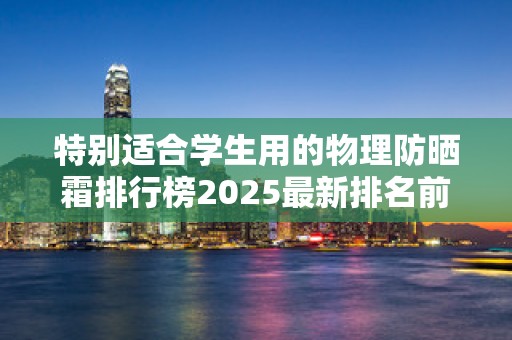 特别适合学生用的物理防晒霜排行榜2025最新排名前十名榜单出炉