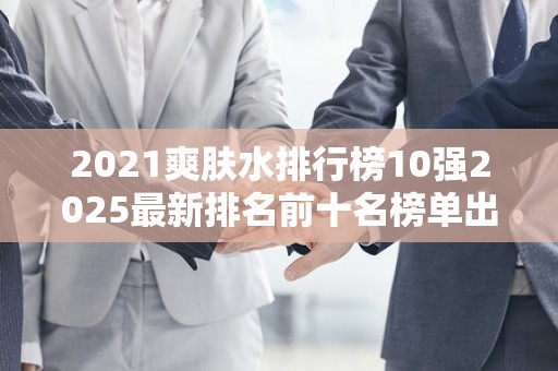 2021爽肤水排行榜10强2025最新排名前十名榜单出炉