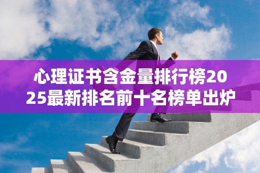 心理证书含金量排行榜2025最新排名前十名榜单出炉