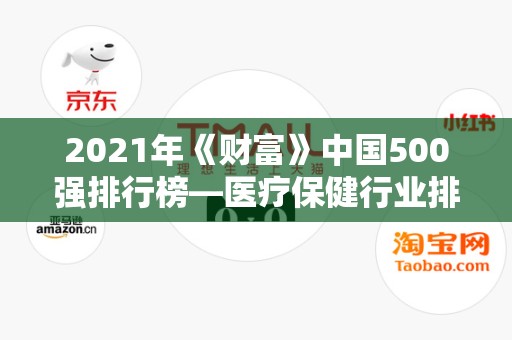 2021年《财富》中国500强排行榜—医疗保健行业排名前十的企业2025最新排名前十名榜单出炉