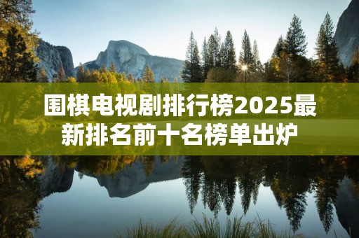 围棋电视剧排行榜2025最新排名前十名榜单出炉