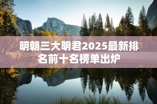 明朝三大明君2025最新排名前十名榜单出炉