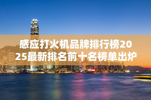 感应打火机品牌排行榜2025最新排名前十名榜单出炉