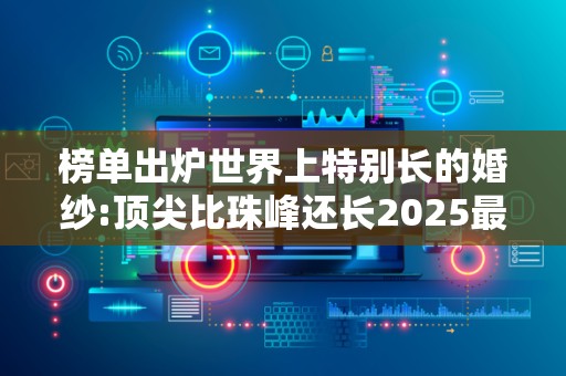 榜单出炉世界上特别长的婚纱:顶尖比珠峰还长2025最新排名前十名榜单出炉