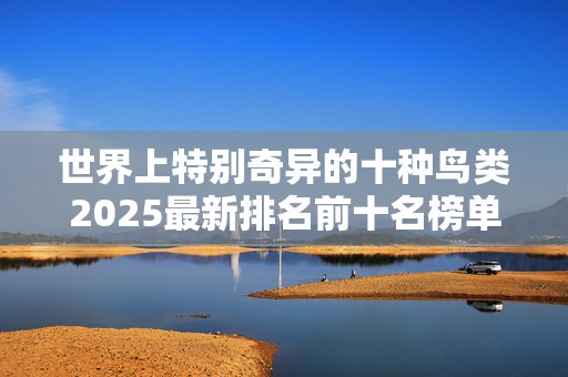 世界上特别奇异的十种鸟类2025最新排名前十名榜单出炉