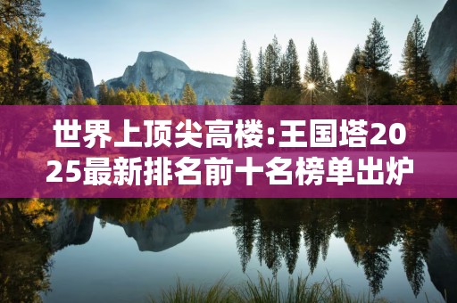世界上顶尖高楼:王国塔2025最新排名前十名榜单出炉