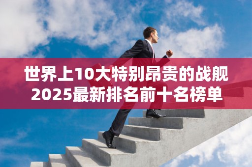 世界上10大特别昂贵的战舰2025最新排名前十名榜单出炉