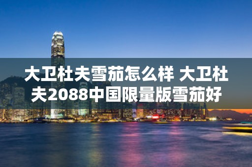 大卫杜夫雪茄怎么样 大卫杜夫2088中国限量版雪茄好抽吗