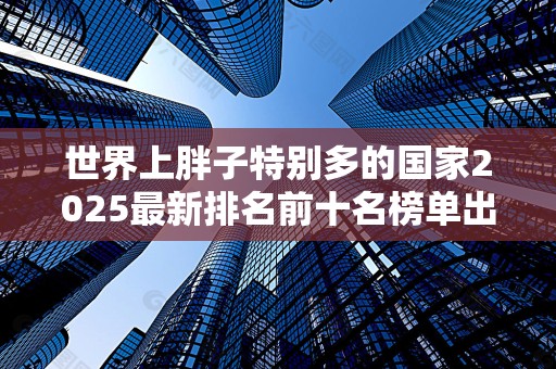 世界上胖子特别多的国家2025最新排名前十名榜单出炉