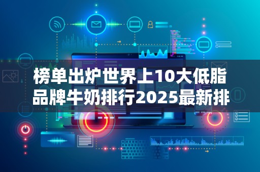 榜单出炉世界上10大低脂品牌牛奶排行2025最新排名前十名榜单出炉