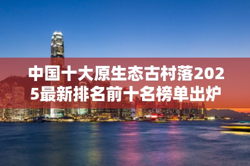 中国十大原生态古村落2025最新排名前十名榜单出炉