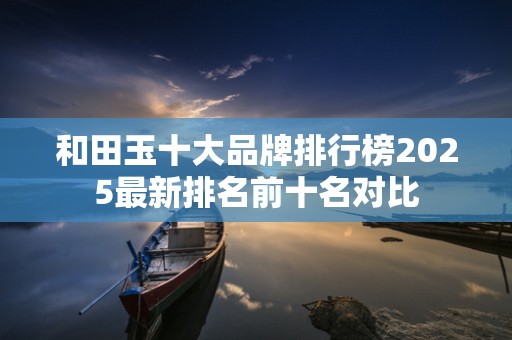 和田玉十大品牌排行榜2025最新排名前十名对比
