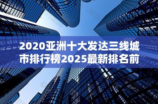 2020亚洲十大发达三线城市排行榜2025最新排名前十名榜单出炉