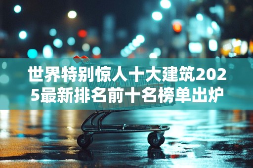 世界特别惊人十大建筑2025最新排名前十名榜单出炉