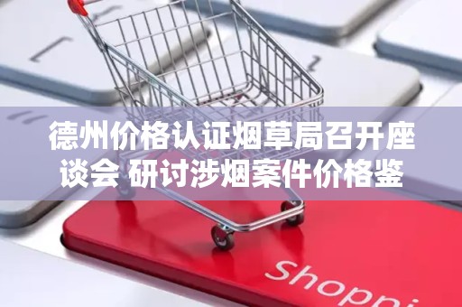 德州价格认证烟草局召开座谈会 研讨涉烟案件价格鉴定规范