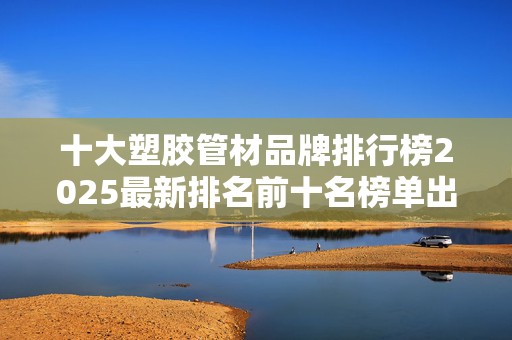 十大塑胶管材品牌排行榜2025最新排名前十名榜单出炉