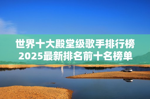 世界十大殿堂级歌手排行榜2025最新排名前十名榜单出炉