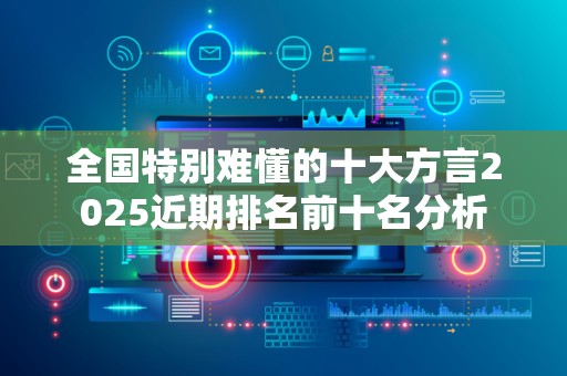 全国特别难懂的十大方言2025近期排名前十名分析